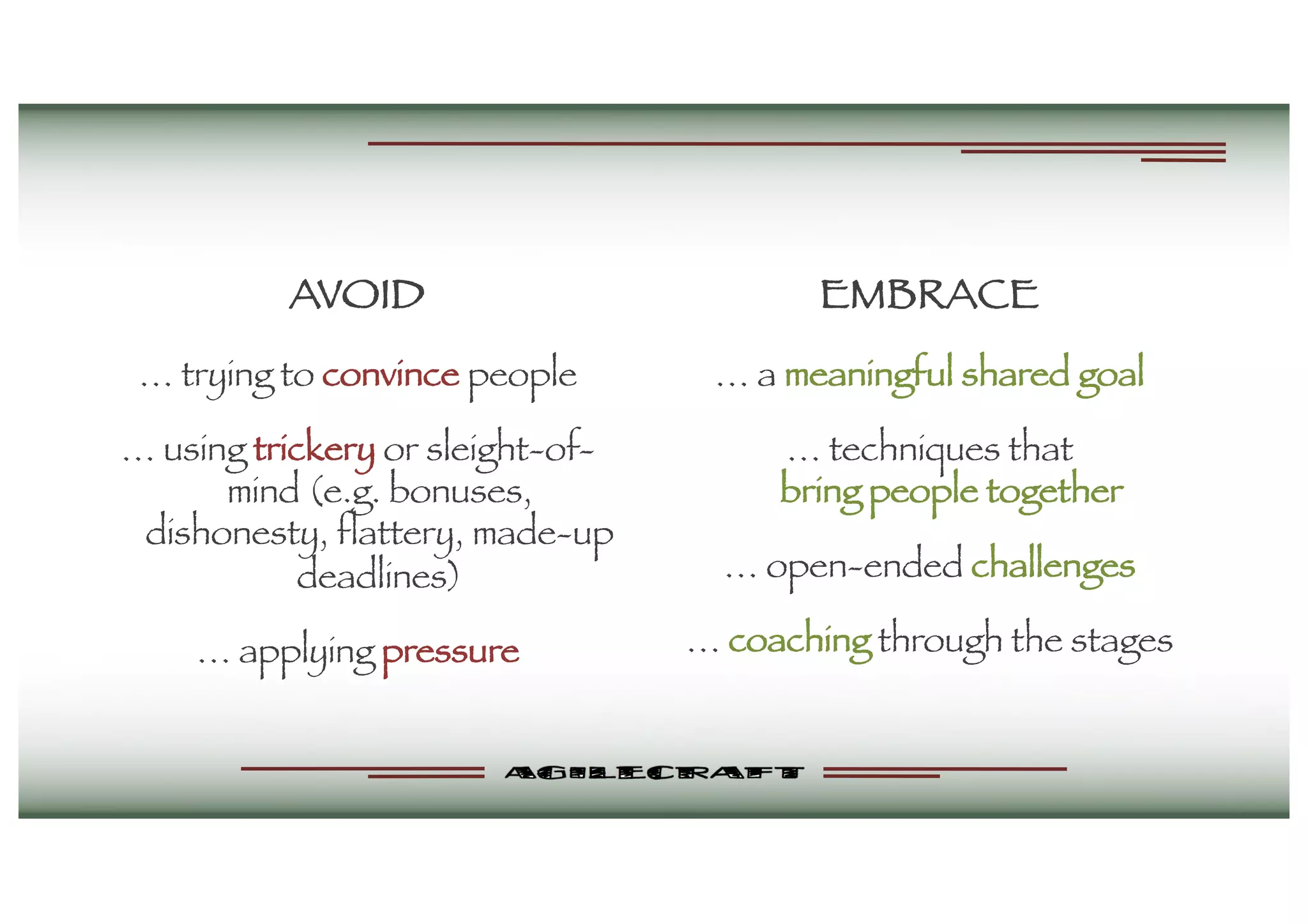AVOID
… trying to convince people
… using trickery or sleight-of-
mind (e.g. bonuses,
dishonesty, flattery, made-up
deadlines)
… applying pressure
EMBRACE
… a meaningful shared goal
… techniques that
bring people together
… open-ended challenges
… coaching through the stages
 