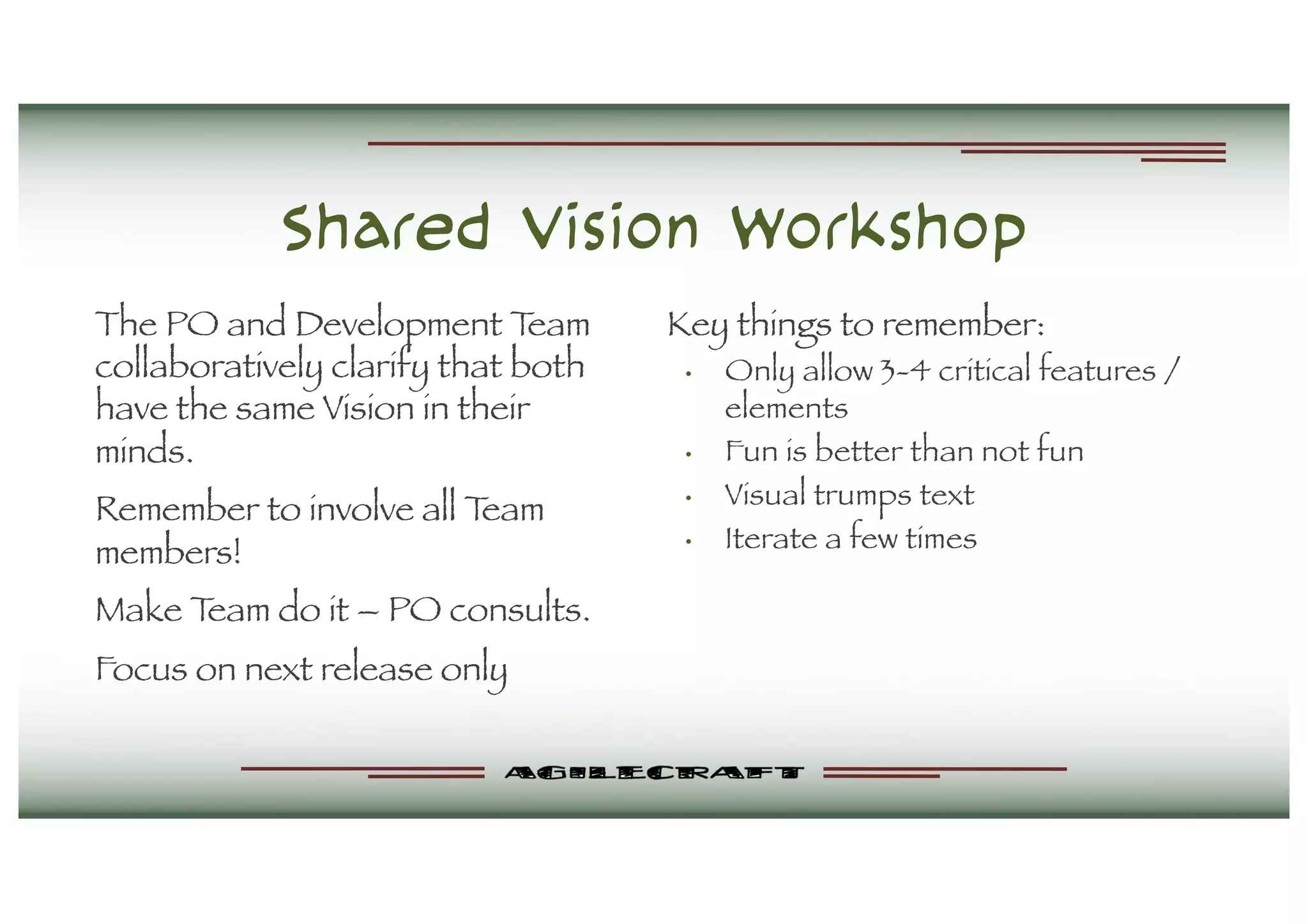 Shared Vision Workshop
The PO and Development Team
collaboratively clarify that both
have the same Vision in their
minds.
Remember to involve all Team
members!
Make Team do it – PO consults.
Focus on next release only
Key things to remember:
• Only allow 3-4 critical features /
elements
• Fun is better than not fun
• Visual trumps text
• Iterate a few times
 