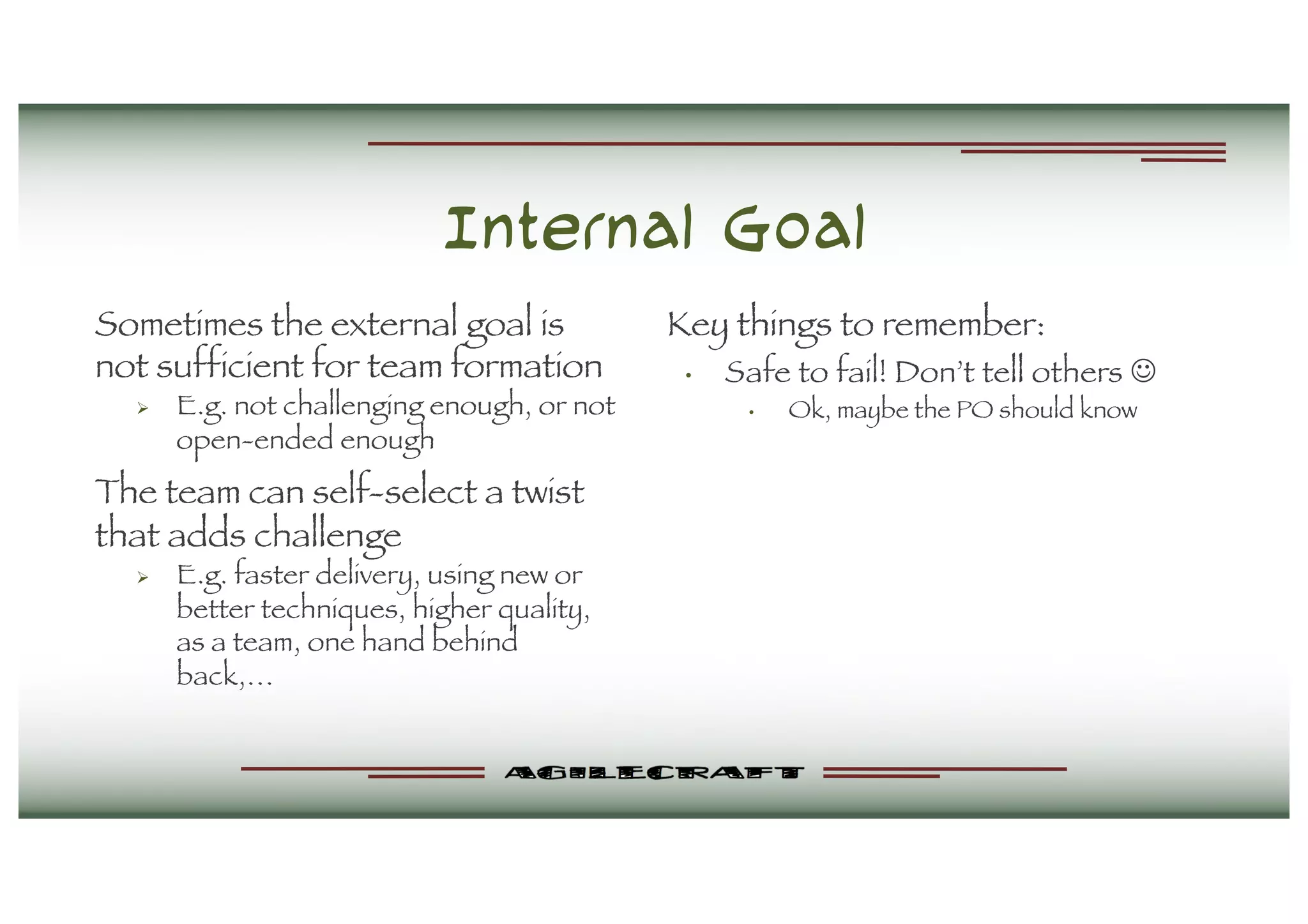 Internal Goal
Sometimes the external goal is
not sufficient for team formation
Ø E.g. not challenging enough, or not
open-ended enough
The team can self-select a twist
that adds challenge
Ø E.g. faster delivery, using new or
better techniques, higher quality,
as a team, one hand behind
back,…
Key things to remember:
• Safe to fail! Don’t tell others J
• Ok, maybe the PO should know
 