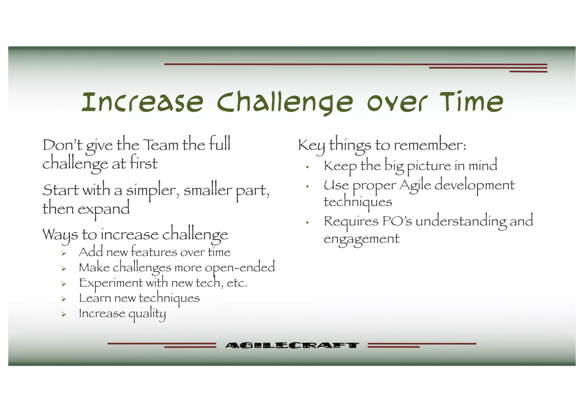 Increase Challenge over Time
Don’t give the Team the full
challenge at first
Start with a simpler, smaller part,
then expand
Ways to increase challenge
Ø Add new features over time
Ø Make challenges more open-ended
Ø Experiment with new tech, etc.
Ø Learn new techniques
Ø Increase quality
Key things to remember:
• Keep the big picture in mind
• Use proper Agile development
techniques
• Requires PO’s understanding and
engagement
 