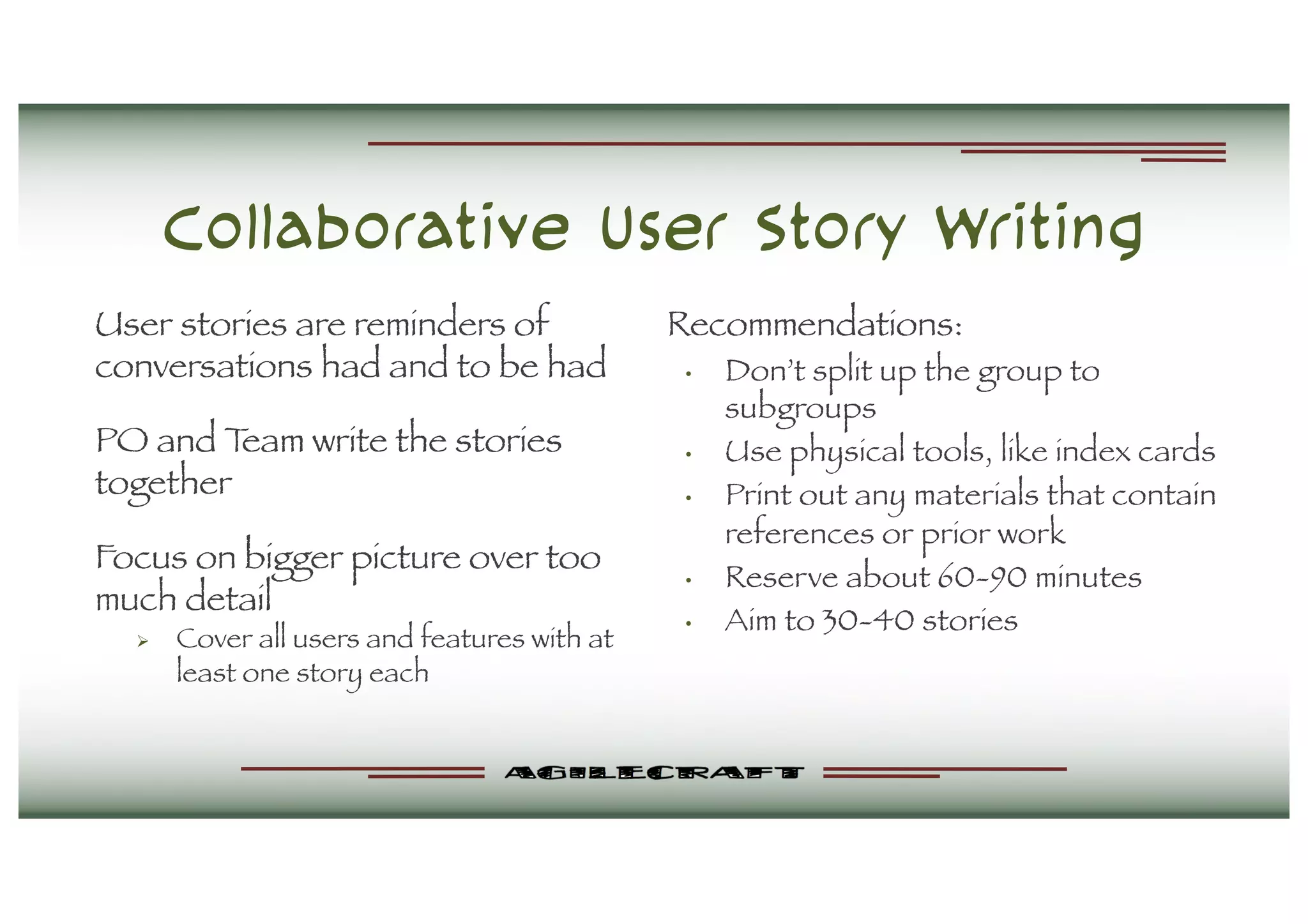 Collaborative User Story Writing
User stories are reminders of
conversations had and to be had
PO and Team write the stories
together
Focus on bigger picture over too
much detail
Ø Cover all users and features with at
least one story each
Recommendations:
• Don’t split up the group to
subgroups
• Use physical tools, like index cards
• Print out any materials that contain
references or prior work
• Reserve about 60-90 minutes
• Aim to 30-40 stories
 