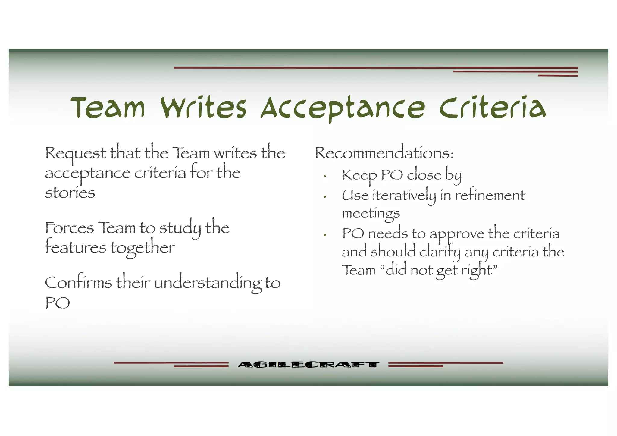 Team Writes Acceptance Criteria
Request that the Team writes the
acceptance criteria for the
stories
Forces Team to study the
features together
Confirms their understanding to
PO
Recommendations:
• Keep PO close by
• Use iteratively in refinement
meetings
• PO needs to approve the criteria
and should clarify any criteria the
Team “did not get right”
 
