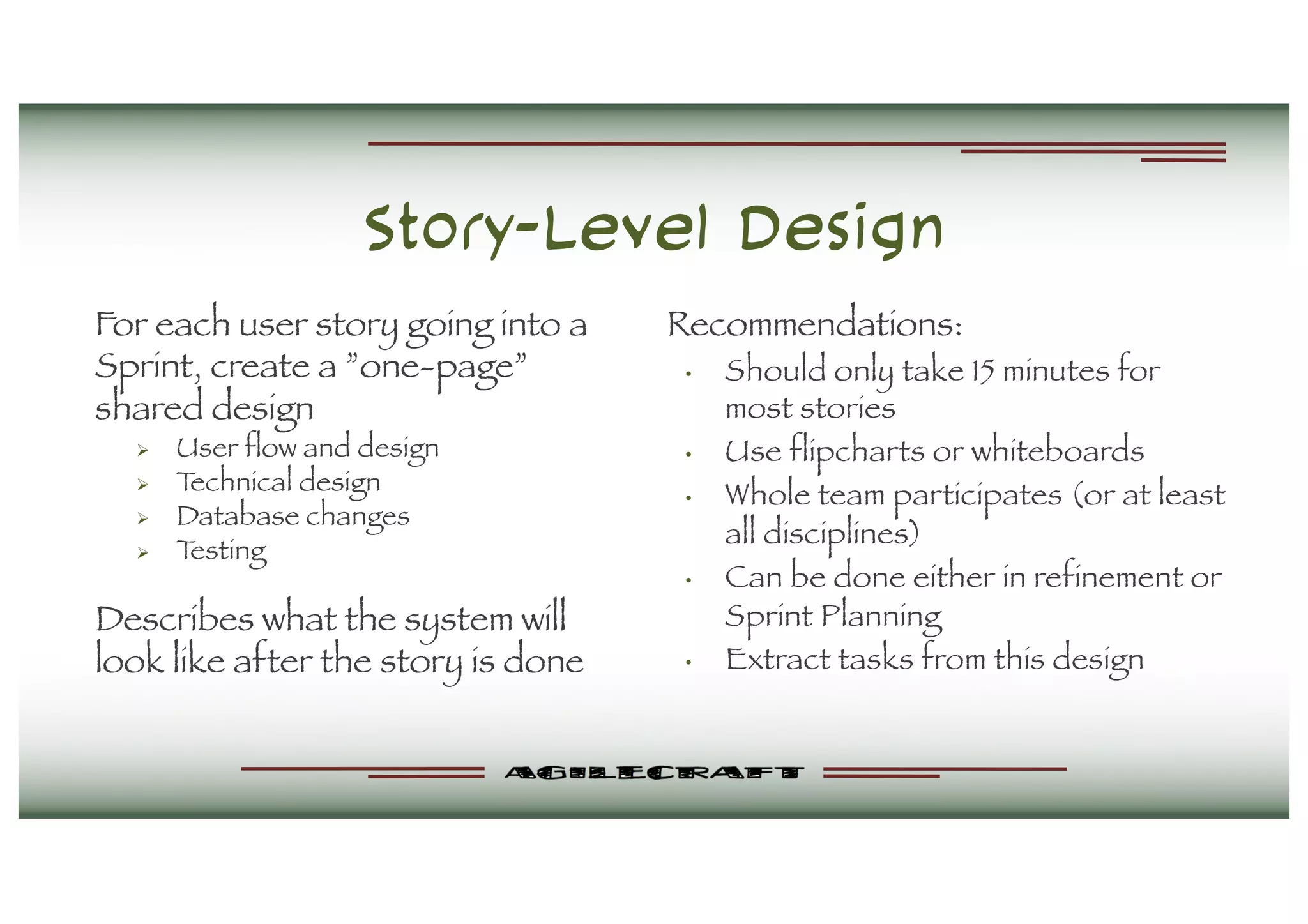 Story-Level Design
For each user story going into a
Sprint, create a ”one-page”
shared design
Ø User flow and design
Ø Technical design
Ø Database changes
Ø Testing
Describes what the system will
look like after the story is done
Recommendations:
• Should only take 15 minutes for
most stories
• Use flipcharts or whiteboards
• Whole team participates (or at least
all disciplines)
• Can be done either in refinement or
Sprint Planning
• Extract tasks from this design
 