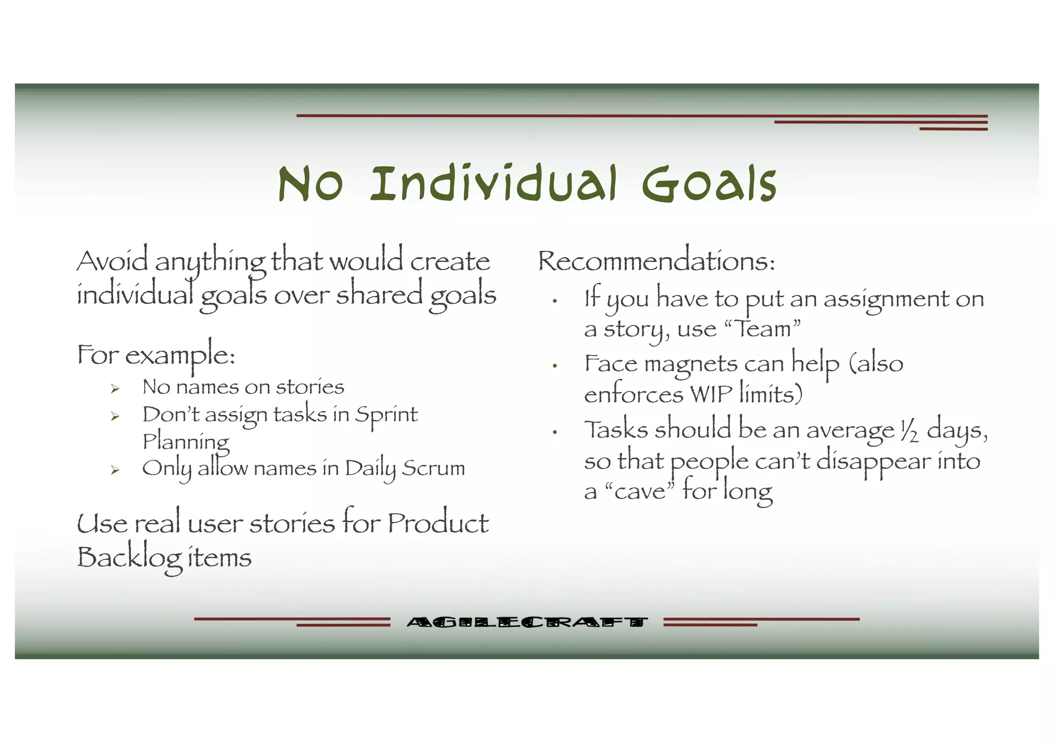 No Individual Goals
Avoid anything that would create
individual goals over shared goals
For example:
Ø No names on stories
Ø Don’t assign tasks in Sprint
Planning
Ø Only allow names in Daily Scrum
Use real user stories for Product
Backlog items
Recommendations:
• If you have to put an assignment on
a story, use “Team”
• Face magnets can help (also
enforces WIP limits)
• Tasks should be an average ½ days,
so that people can’t disappear into
a “cave” for long
 