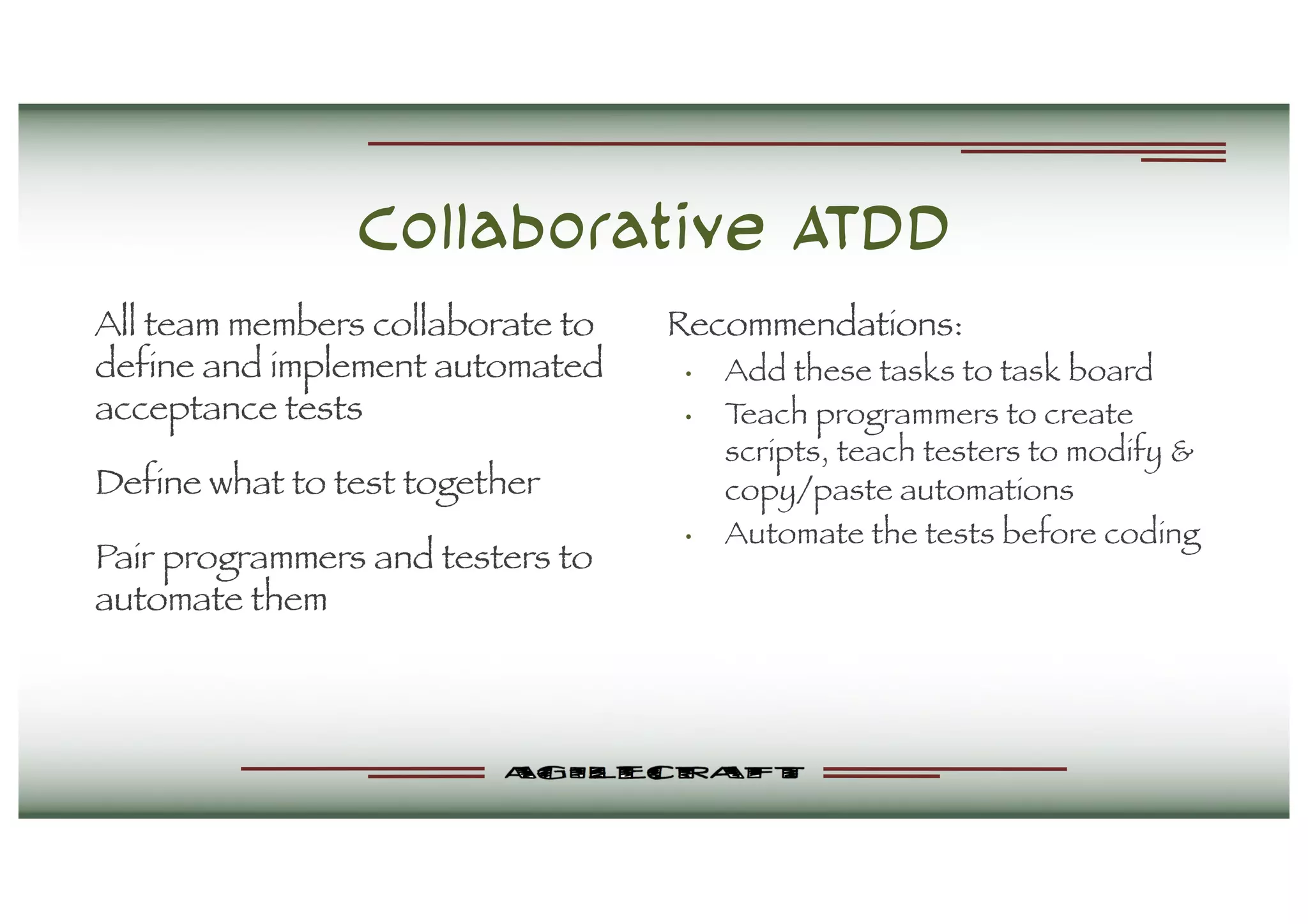 Collaborative ATDD
All team members collaborate to
define and implement automated
acceptance tests
Define what to test together
Pair programmers and testers to
automate them
Recommendations:
• Add these tasks to task board
• Teach programmers to create
scripts, teach testers to modify &
copy/paste automations
• Automate the tests before coding
 