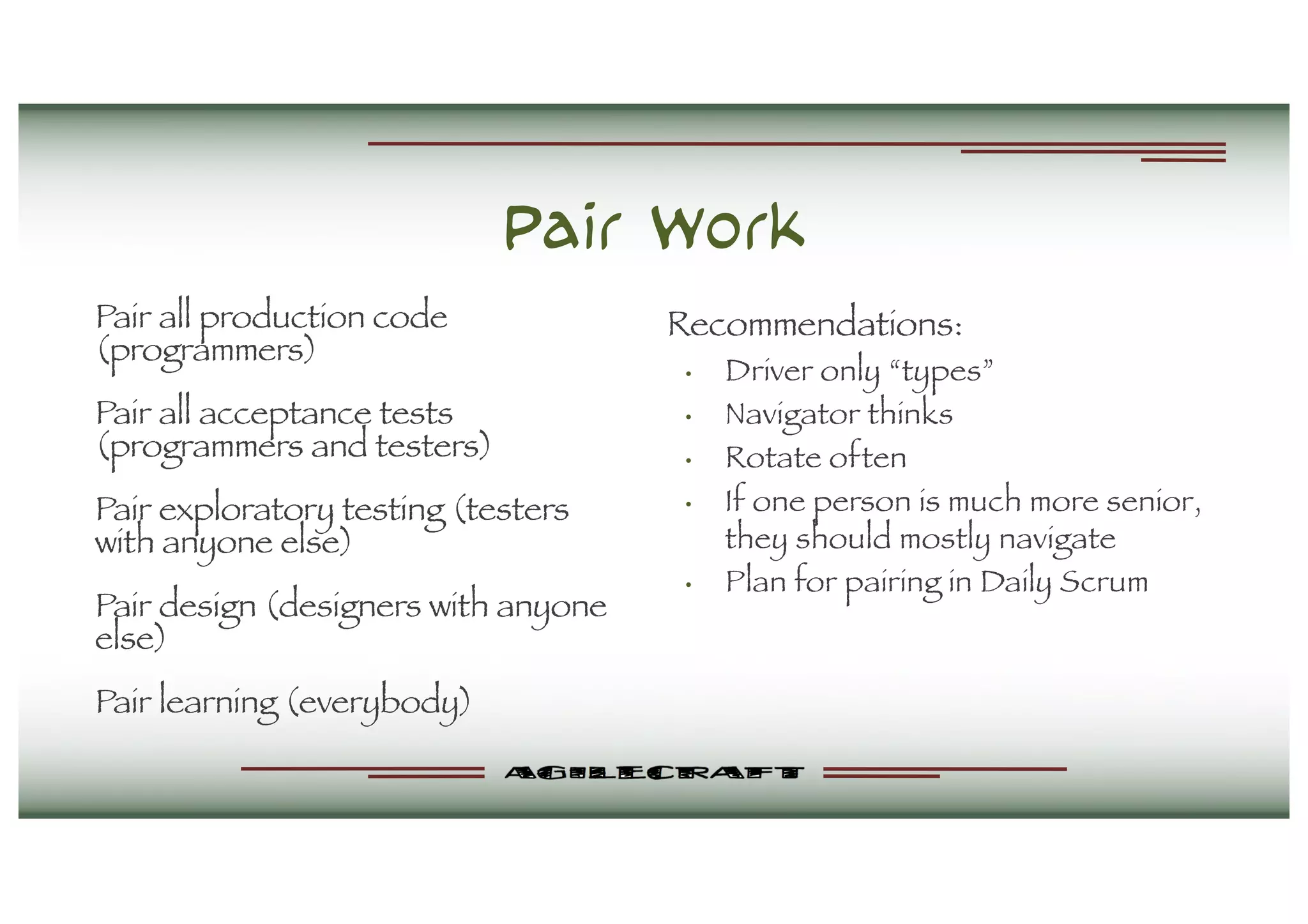 Pair Work
Pair all production code
(programmers)
Pair all acceptance tests
(programmers and testers)
Pair exploratory testing (testers
with anyone else)
Pair design (designers with anyone
else)
Pair learning (everybody)
Recommendations:
• Driver only “types”
• Navigator thinks
• Rotate often
• If one person is much more senior,
they should mostly navigate
• Plan for pairing in Daily Scrum
 