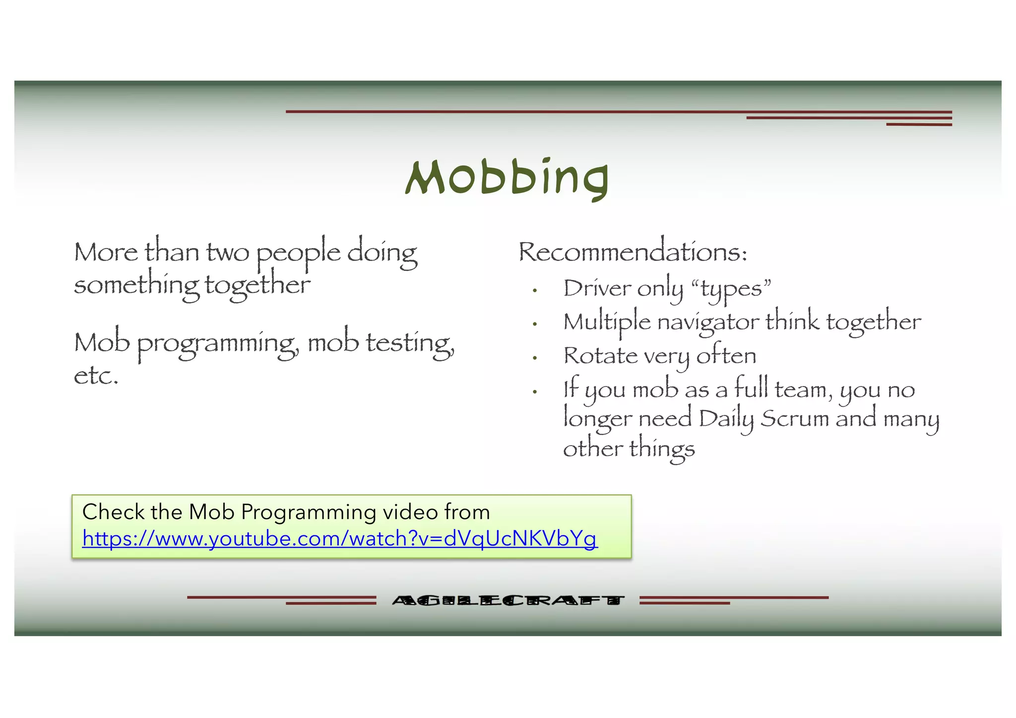 Mobbing
More than two people doing
something together
Mob programming, mob testing,
etc.
Recommendations:
• Driver only “types”
• Multiple navigator think together
• Rotate very often
• If you mob as a full team, you no
longer need Daily Scrum and many
other things
Check the Mob Programming video from
https://www.youtube.com/watch?v=dVqUcNKVbYg
 