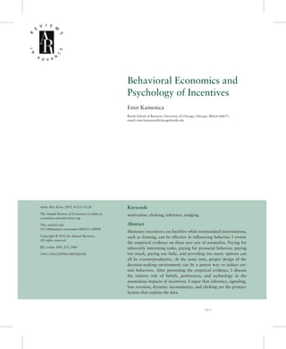 Behavioral Economics and
Psychology of Incentives
Emir Kamenica
Booth School of Business, University of Chicago, Chicago, Illinois 60637;
email: emir.kamenica@chicagobooth.edu
Annu. Rev. Econ. 2012. 4:13.1–13.26
The Annual Review of Economics is online at
economics.annualreviews.org
This article’s doi:
10.1146/annurev-economics-080511-110909
Copyright © 2012 by Annual Reviews.
All rights reserved
JEL codes: D03, J33, D86
1941-1383/12/0904-0001$20.00
Keywords
motivation, choking, inference, nudging
Abstract
Monetary incentives can backfire while nonstandard interventions,
such as framing, can be effective in influencing behavior. I review
the empirical evidence on these two sets of anomalies. Paying for
inherently interesting tasks, paying for prosocial behavior, paying
too much, paying too little, and providing too many options can
all be counterproductive. At the same time, proper design of the
decision-making environment can be a potent way to induce cer-
tain behaviors. After presenting the empirical evidence, I discuss
the relative role of beliefs, preferences, and technology in the
anomalous impacts of incentives. I argue that inference, signaling,
loss aversion, dynamic inconsistency, and choking are the primary
factors that explain the data.
13.1
 