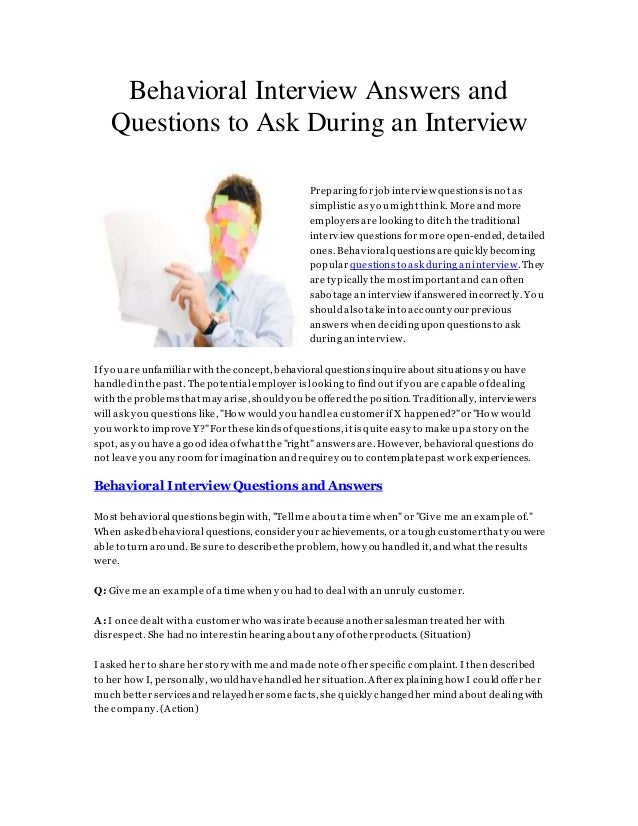 Behavioral Interview Answers and
Questions to Ask During an Interview
Preparing for job interview questions is not as
simplistic as you might think. More and more
employers are looking to ditch the traditional
interview questions for more open-ended, detailed
ones. Behavioral questions arequickly becoming
popular questions to ask during an interview.They
are typically the most important and can often
sabotage an interview ifanswered incorrectly. You
should also take into account yourprevious
answers when deciding upon questions to ask
during an interview.
If you are unfamiliar with the concept, behavioral questions inquire about situations you have
handled in the past. The potential employer is looking to find out ifyou are capable ofdealing
with the problems that may arise,shouldyou be offeredthe position. Traditionally, interviewers
will ask you questions like, "How would you handlea customerifX happened?"or "How would
you work to improve Y?"For these kinds ofquestions, it is quite easy to make up a story on the
spot, as you have a good idea ofwhat the "right" answers are. However, behavioral questions do
not leave you any room for imagination and requireyou to contemplatepast work experiences.
Behavioral Interview Questions and Answers
Most behavioral questions begin with, "Tell me about a time when"or "Give me an example of."
When asked behavioral questions, consider your achievements, or a tough customerthat you were
able to turn around. Be sure to describethe problem, how you handled it, and what the results
were.
Q: Give me an example ofa time when you had to deal with an unruly customer.
A: I once dealt with a customerwho was irate because anothersalesman treated her with
disrespect. She had no interestin hearing about any ofotherproducts. (Situation)
I asked her to share her story with me and made note ofher specific complaint. I then described
to her how I, personally, wouldhavehandled her situation.Afterexplaining how I could offer her
much better services and relayed her some facts, she quickly changedher mind about dealing with
the company. (Action)
 