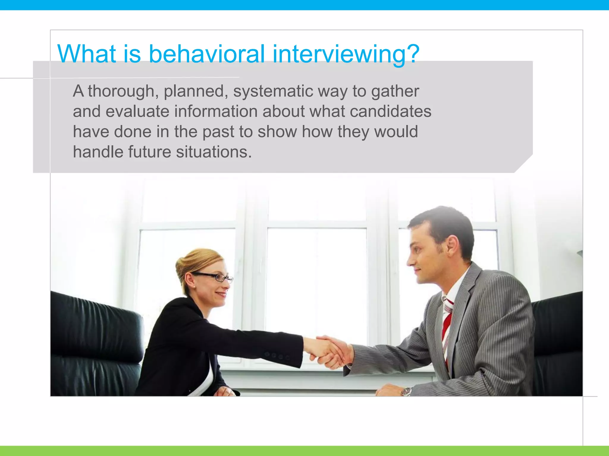 A thorough, planned, systematic way to gather
and evaluate information about what candidates
have done in the past to show how they would
handle future situations.
What is behavioral interviewing?
 