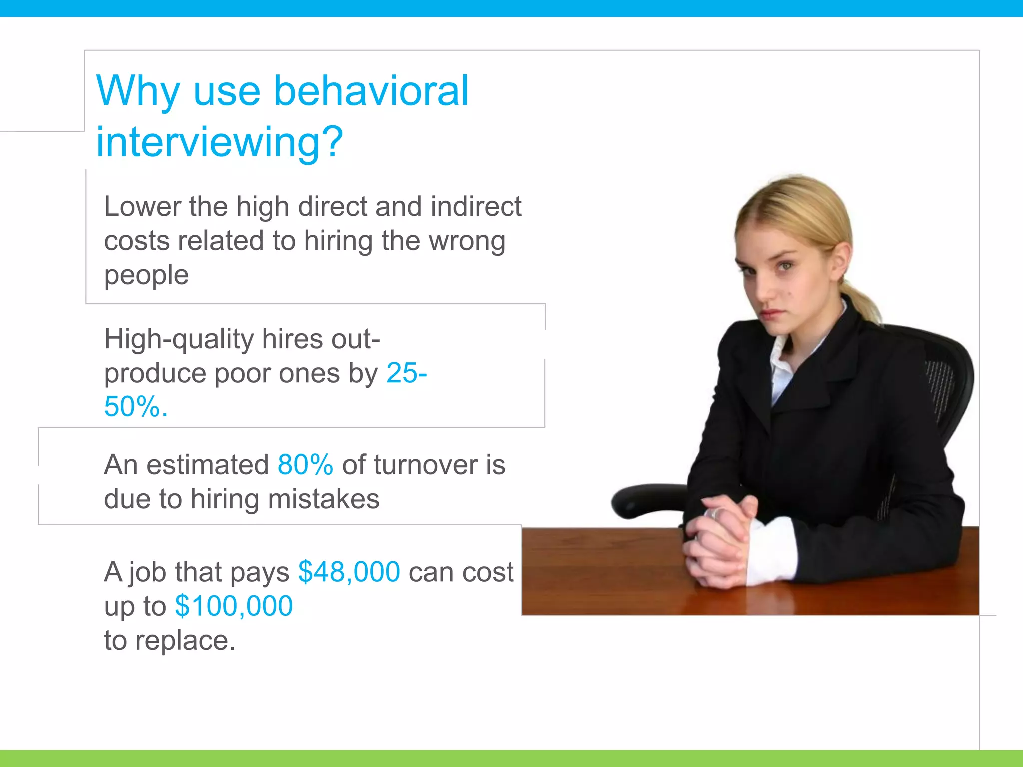 Lower the high direct and indirect
costs related to hiring the wrong
people
High-quality hires out-
produce poor ones by 25-
50%.
An estimated 80% of turnover is
due to hiring mistakes
A job that pays $48,000 can cost
up to $100,000
to replace.
Why use behavioral
interviewing?
 