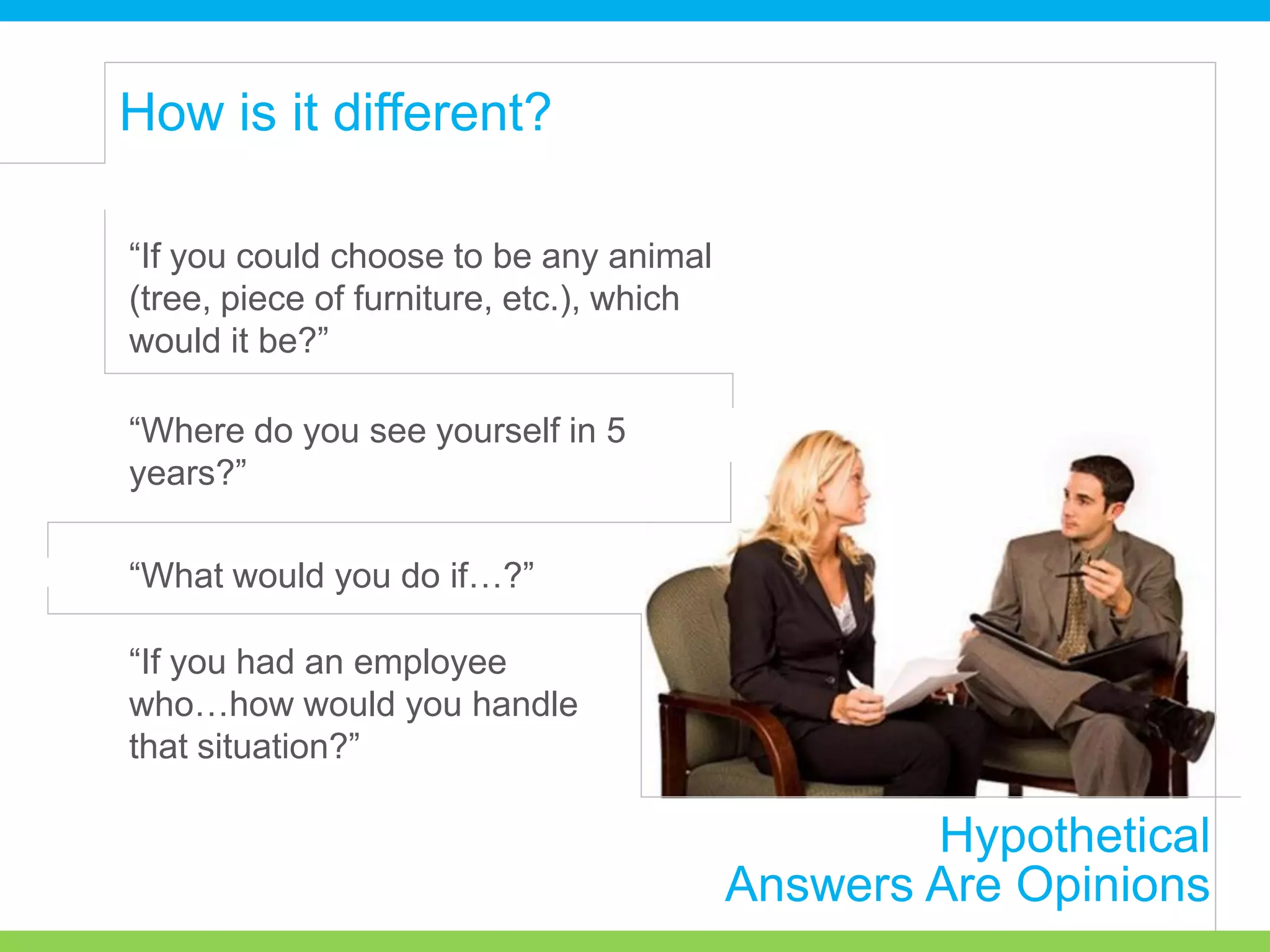 Hypothetical
Answers Are Opinions
How is it different?
“If you could choose to be any animal
(tree, piece of furniture, etc.), which
would it be?”
“Where do you see yourself in 5
years?”
“What would you do if…?”
“If you had an employee
who…how would you handle
that situation?”
 