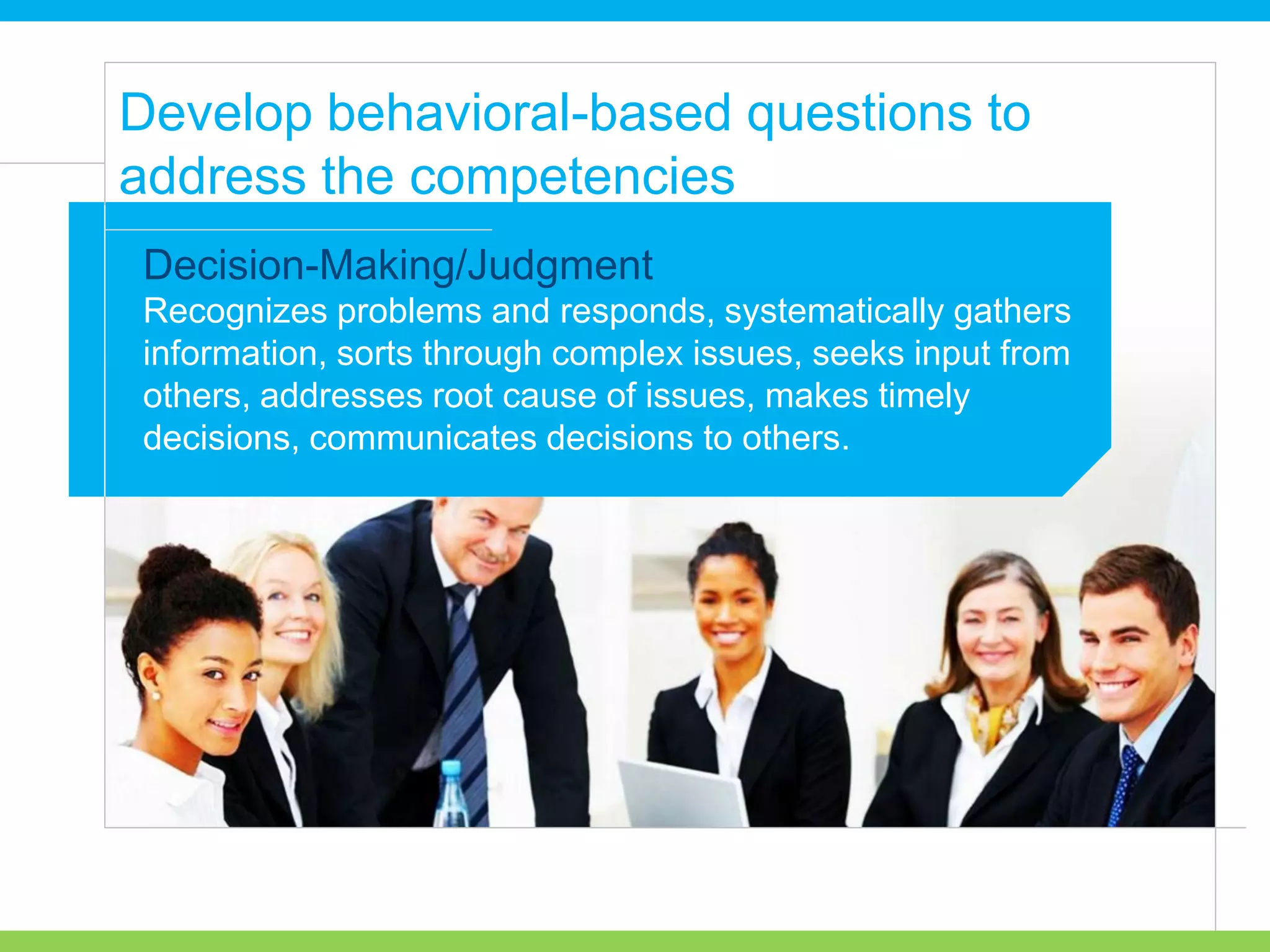 Recognizes problems and responds, systematically gathers
information, sorts through complex issues, seeks input from
others, addresses root cause of issues, makes timely
decisions, communicates decisions to others.
Develop behavioral-based questions to
address the competencies
Decision-Making/Judgment
 