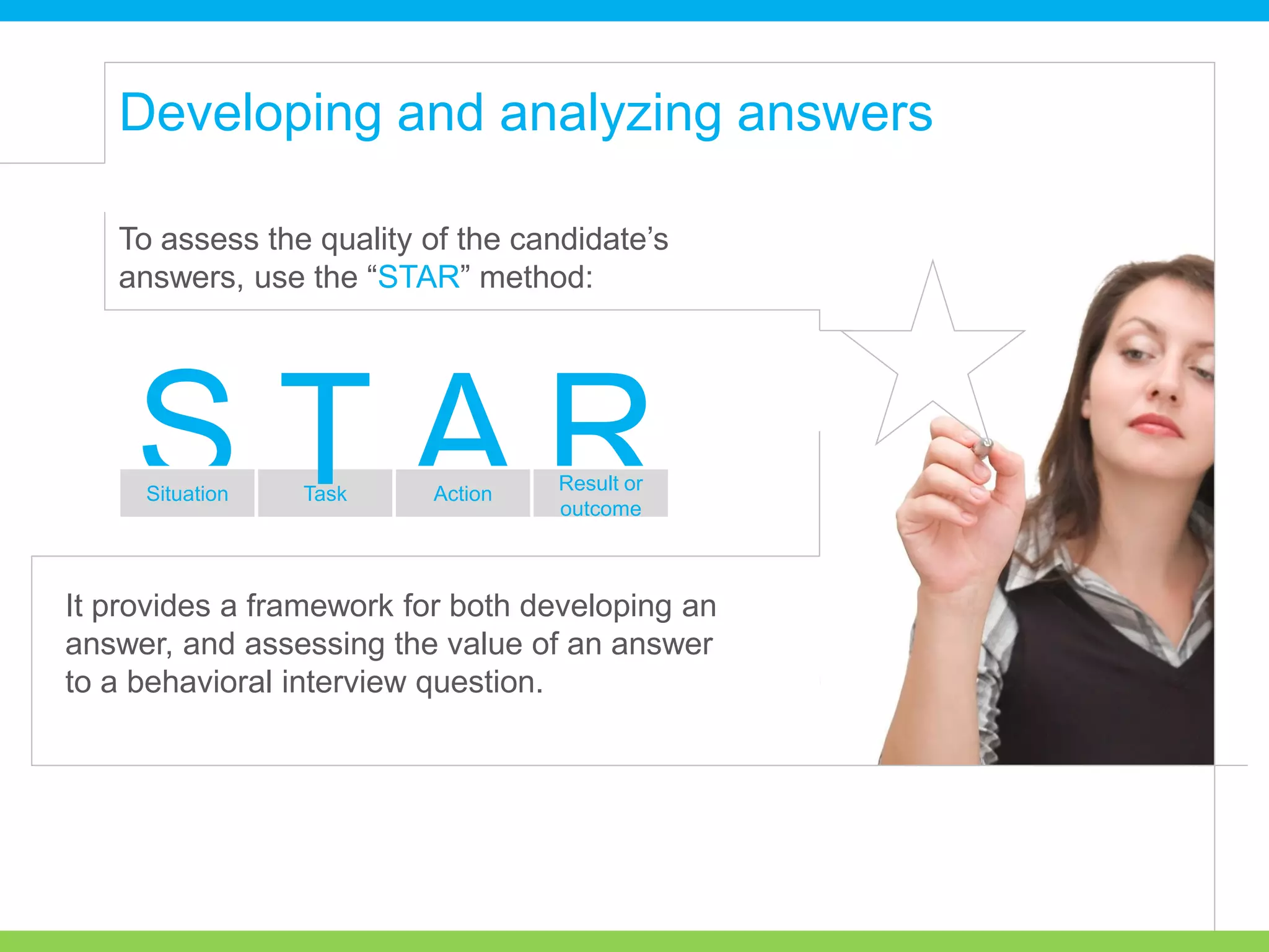 To assess the quality of the candidate’s
answers, use the “STAR” method:
It provides a framework for both developing an
answer, and assessing the value of an answer
to a behavioral interview question.
RAS Result or
outcome
Situation Task Action
T
Developing and analyzing answers
 