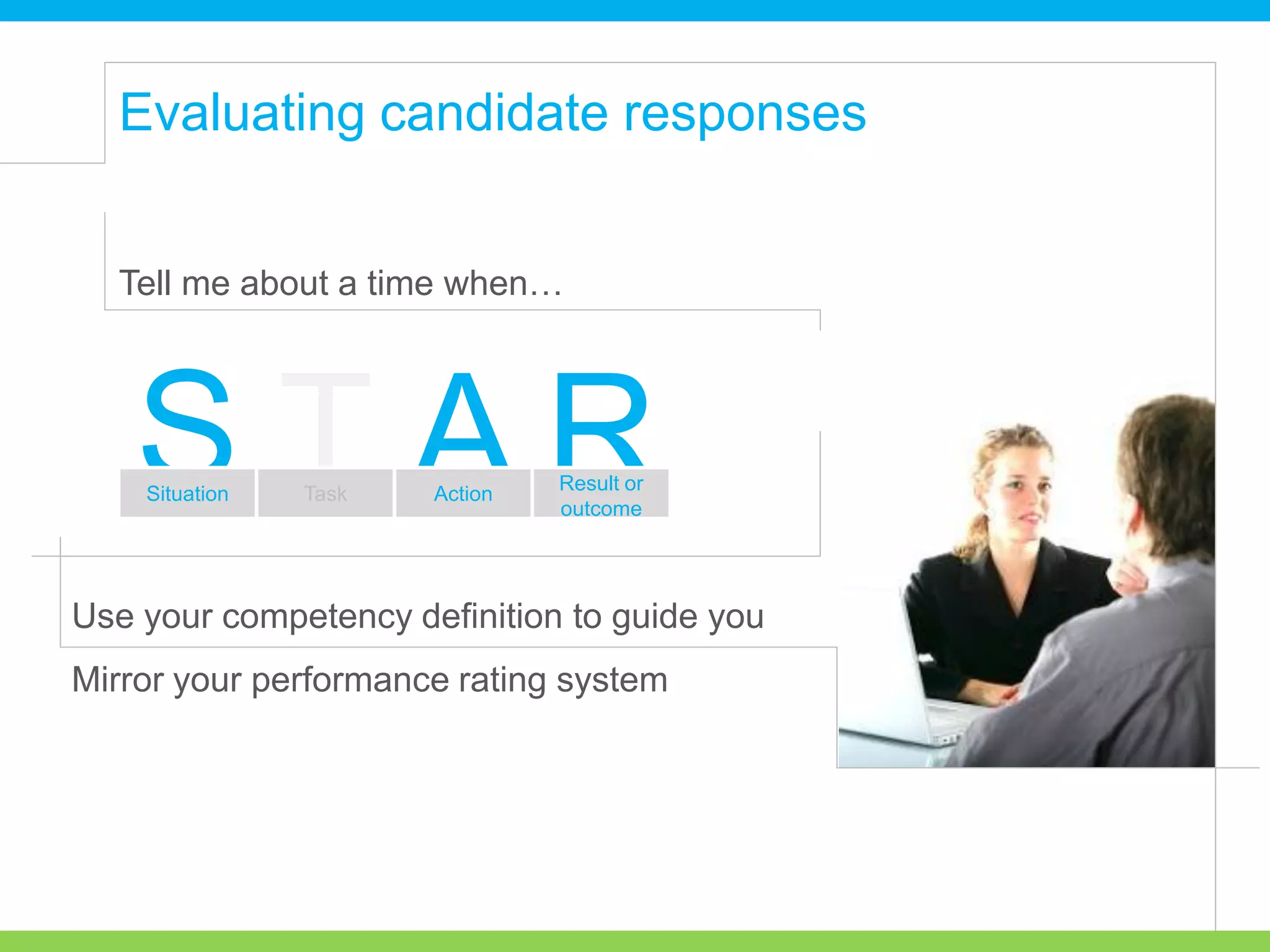 Tell me about a time when…
Use your competency definition to guide you
Mirror your performance rating system
T RAS Result or
outcome
Situation Task Action
Evaluating candidate responses
 