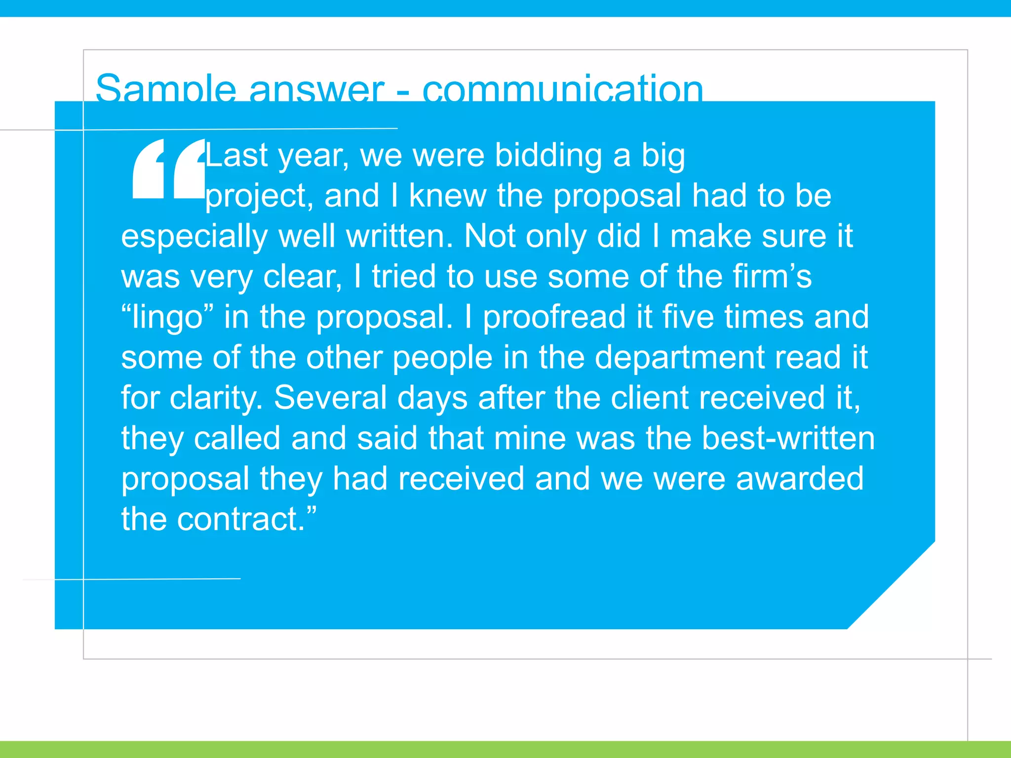 Last year, we were bidding a big
project, and I knew the proposal had to be
especially well written. Not only did I make sure it
was very clear, I tried to use some of the firm’s
“lingo” in the proposal. I proofread it five times and
some of the other people in the department read it
for clarity. Several days after the client received it,
they called and said that mine was the best-written
proposal they had received and we were awarded
the contract.”
Sample answer - communication
“
 