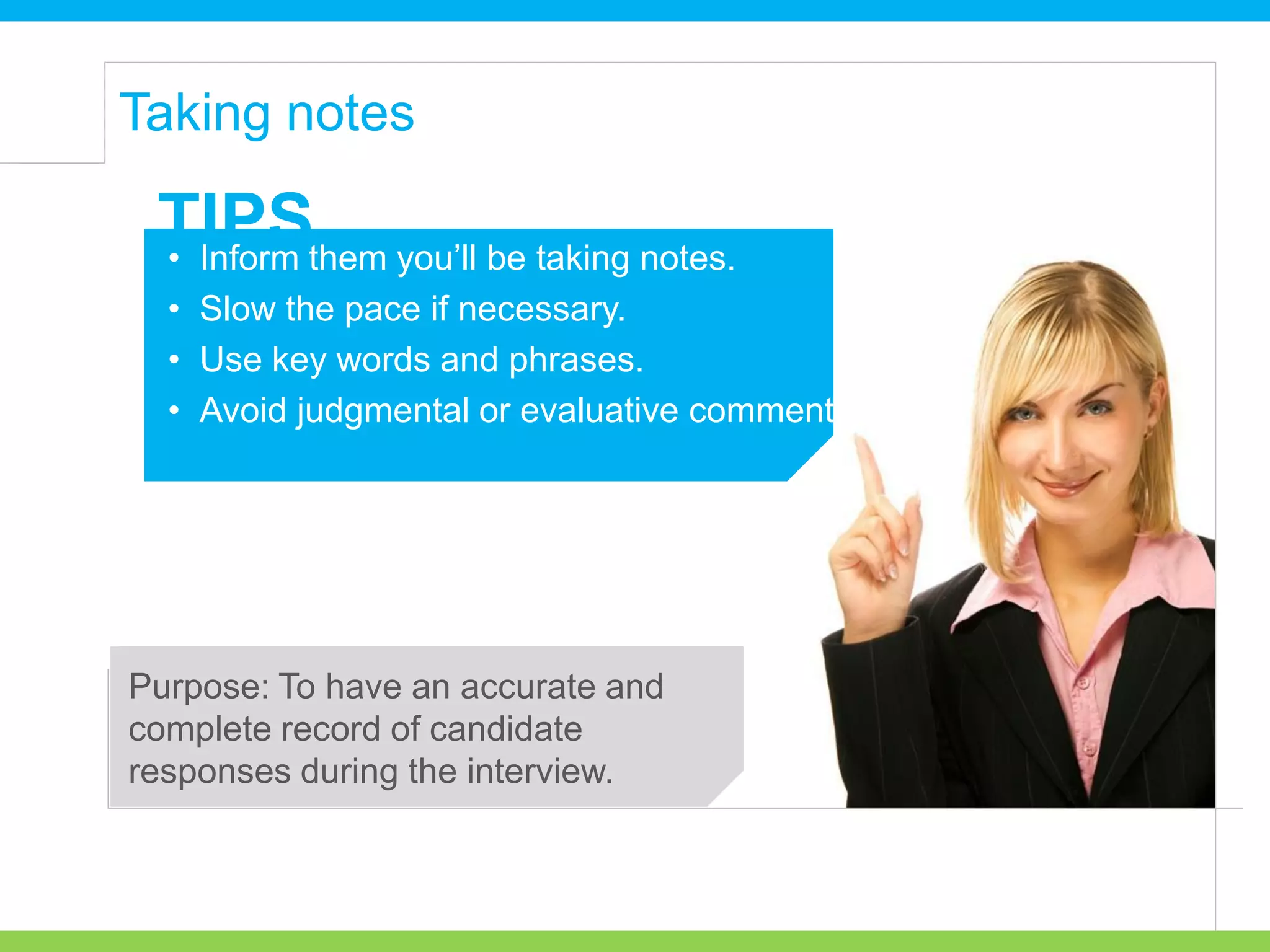 • Inform them you’ll be taking notes.
• Slow the pace if necessary.
• Use key words and phrases.
• Avoid judgmental or evaluative comments.
TIPS
Purpose: To have an accurate and
complete record of candidate
responses during the interview.
Taking notes
 