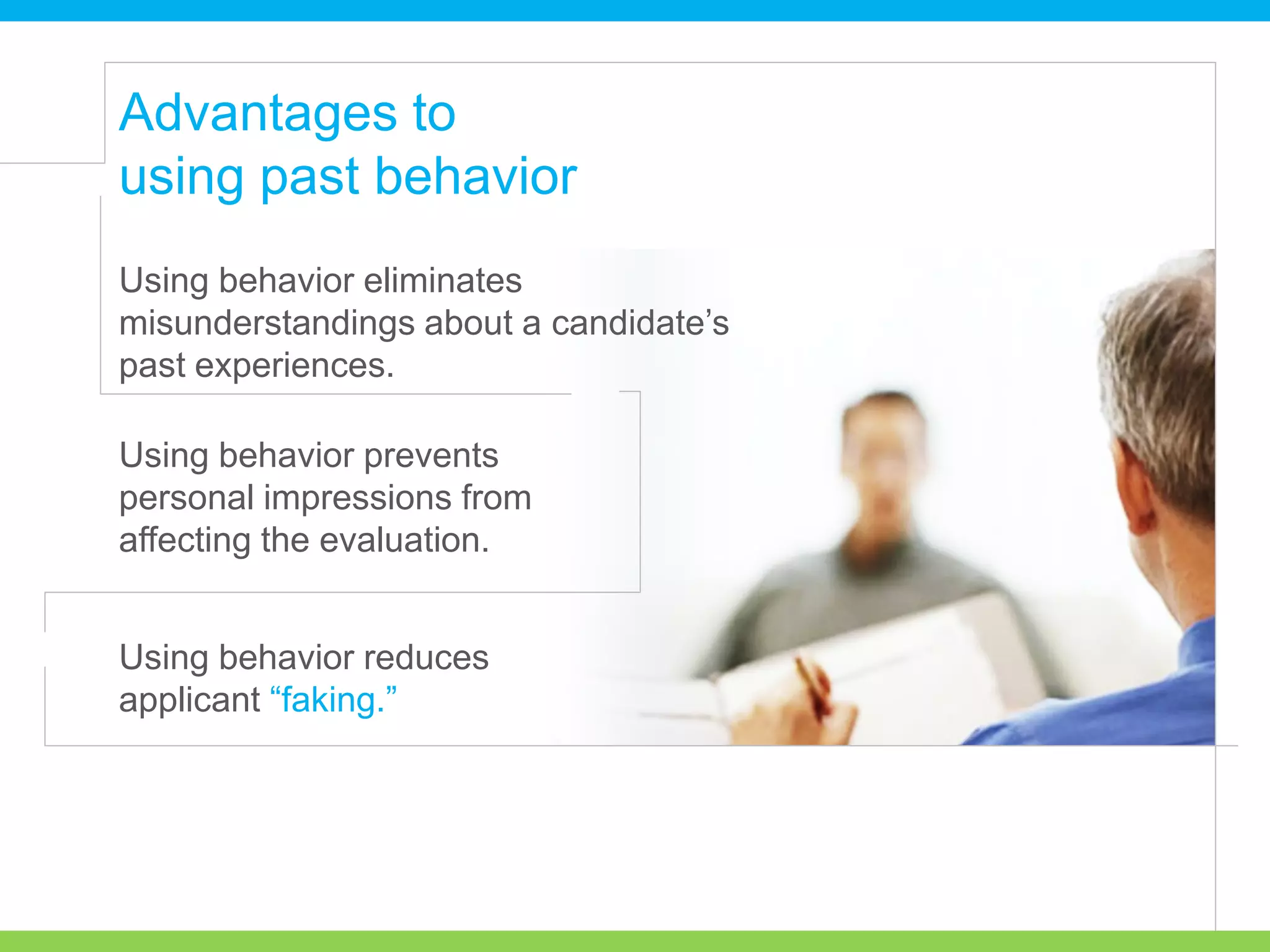 Advantages to
using past behavior
Using behavior eliminates
misunderstandings about a candidate’s
past experiences.
Using behavior prevents
personal impressions from
affecting the evaluation.
Using behavior reduces
applicant “faking.”
 