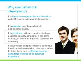 It is based on competencies and behaviors
critical for success in a particular position.
Why use behavioral
interviewing?
It is objective, so it helps eliminate
unintentional biases.
It is structured, with set questions that are
delivered to every candidate, in the same
wording, in the same order and scored in the
same way.
It focuses less on specific tasks a candidate
has done and more on his or her approaches
to doing them, so it is effective even for
candidates with little or no actual job
experience.
 