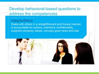 Deals with others in a straightforward and honest manner,
is accountable for actions, maintains confidentiality,
supports company values, conveys good news and bad.
Develop behavioral-based questions to
address the competencies
Integrity/Ethics
 