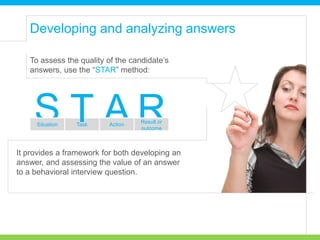 To assess the quality of the candidate’s
answers, use the “STAR” method:
It provides a framework for both developing an
answer, and assessing the value of an answer
to a behavioral interview question.
RAS Result or
outcome
Situation Task Action
T
Developing and analyzing answers
 