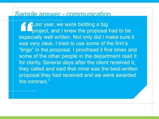 Last year, we were bidding a big
project, and I knew the proposal had to be
especially well written. Not only did I make sure it
was very clear, I tried to use some of the firm’s
“lingo” in the proposal. I proofread it five times and
some of the other people in the department read it
for clarity. Several days after the client received it,
they called and said that mine was the best-written
proposal they had received and we were awarded
the contract.”
Sample answer - communication
“
 