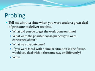 ProbingTell me about a time when you were under a great deal of pressure to deliver on time.What did you do to get the work done on time?What were the possible consequences you were concerned about?What was the outcome?If you were faced with a similar situation in the future, would you deal with it the same way or differently?Why?