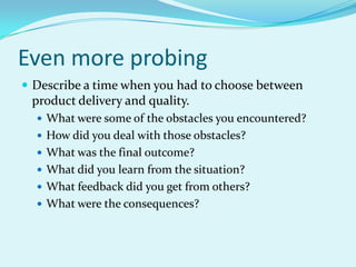 Even more probingDescribe a time when you had to choose between product delivery and quality.What were some of the obstacles you encountered?How did you deal with those obstacles?What was the final outcome?What did you learn from the situation?What feedback did you get from others?What were the consequences?