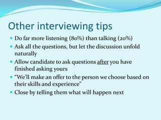 Other interviewing tipsDo far more listening (80%) than talking (20%)Ask all the questions, but let the discussion unfold naturallyAllow candidate to ask questions after you have finished asking yours“We’ll make an offer to the person we choose based on their skills and experience”Close by telling them what will happen next