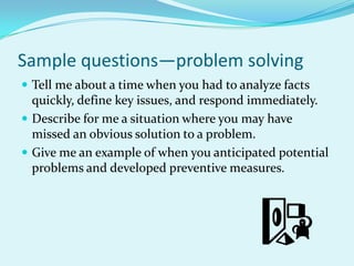 Sample questions—problem solvingTell me about a time when you had to analyze facts quickly, define key issues, and respond immediately.Describe for me a situation where you may have missed an obvious solution to a problem.Give me an example of when you anticipated potential problems and developed preventive measures.