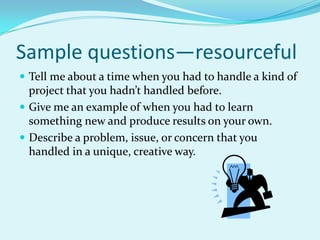 Sample questions—resourcefulTell me about a time when you had to handle a kind of project that you hadn’t handled before.Give me an example of when you had to learn something new and produce results on your own.Describe a problem, issue, or concern that you handled in a unique, creative way.