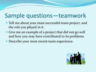 Sample questions—teamworkTell me about your most successful team project, and the role you played in it.Give me an example of a project that did not go well and how you may have contributed to its problems.Describe your most recent team experience.