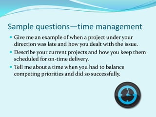 Sample questions—time managementGive me an example of when a project under your direction was late and how you dealt with the issue.Describe your current projects and how you keep them scheduled for on-time delivery.Tell me about a time when you had to balance competing priorities and did so successfully.