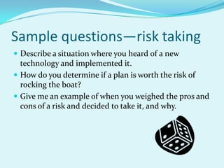 Sample questions—risk takingDescribe a situation where you heard of a new technology and implemented it.How do you determine if a plan is worth the risk of rocking the boat?Give me an example of when you weighed the pros and cons of a risk and decided to take it, and why.
