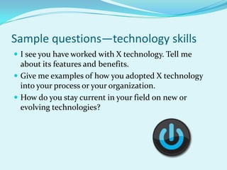 Sample questions—technology skillsI see you have worked with X technology. Tell me about its features and benefits.Give me examples of how you adopted X technology into your process or your organization.How do you stay current in your field on new or evolving technologies?