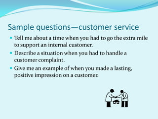 Sample questions—customer serviceTell me about a time when you had to go the extra mile to support an internal customer.Describe a situation when you had to handle a customer complaint.Give me an example of when you made a lasting, positive impression on a customer.