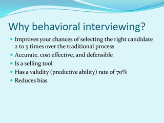 Why behavioral interviewing?Improves your chances of selecting the right candidate 2 to 5 times over the traditional processAccurate, cost effective, and defensibleIs a selling toolHas a validity (predictive ability) rate of 70%Reduces bias