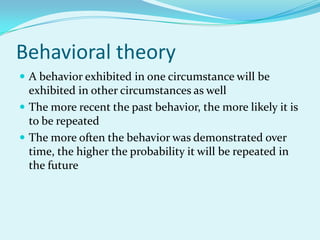 Behavioral theoryA behavior exhibited in one circumstance will be exhibited in other circumstances as wellThe more recent the past behavior, the more likely it is to be repeatedThe more often the behavior was demonstrated over time, the higher the probability it will be repeated in the future