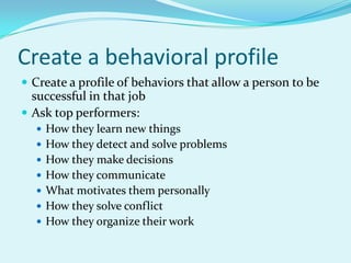 Create a behavioral profileCreate a profile of behaviors that allow a person to be successful in that jobAsk top performers:How they learn new thingsHow they detect and solve problemsHow they make decisionsHow they communicateWhat motivates them personallyHow they solve conflictHow they organize their work