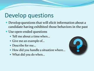 Develop questionsDevelop questions that will elicit information about a candidate having exhibited those behaviors in the pastUse open-ended questionsTell me about a time when…Give me an example of…Describe for me…How did you handle a situation where…What did you do when…