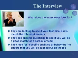 11
The Interview
They are looking to see if your technical skills
match the job requirements
They ask specific questions to see if you will be
a good match for a particular team
They look for “specific qualities or behaviors” to
ensure that you will be successful on the job
What does the Interviewer look for?
 
