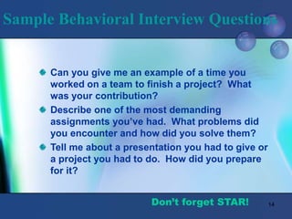 14
Sample Behavioral Interview Questions
Can you give me an example of a time you
worked on a team to finish a project? What
was your contribution?
Describe one of the most demanding
assignments you’ve had. What problems did
you encounter and how did you solve them?
Tell me about a presentation you had to give or
a project you had to do. How did you prepare
for it?
Don’t forget STAR!
 