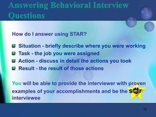 15
Answering Behavioral Interview
Questions
How do I answer using STAR?
Situation - briefly describe where you were working
Task - the job you were assigned
Action - discuss in detail the actions you took
Result - the result of those actions
You will be able to provide the interviewer with proven
examples of your accomplishments and be the star
interviewee
 