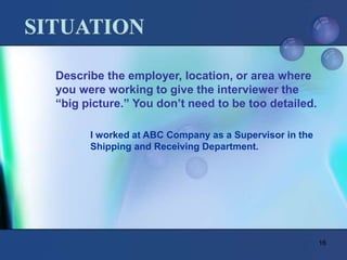 16
SITUATION
Describe the employer, location, or area where
you were working to give the interviewer the
“big picture.” You don’t need to be too detailed.
I worked at ABC Company as a Supervisor in the
Shipping and Receiving Department.
 