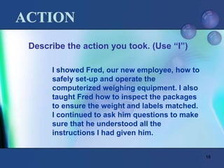 18
ACTION
Describe the action you took. (Use “I”)
I showed Fred, our new employee, how to
safely set-up and operate the
computerized weighing equipment. I also
taught Fred how to inspect the packages
to ensure the weight and labels matched.
I continued to ask him questions to make
sure that he understood all the
instructions I had given him.
 