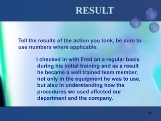 19
Tell the results of the action you took, be sure to
use numbers where applicable.
RESULT
I checked in with Fred on a regular basis
during his initial training and as a result
he became a well trained team member,
not only in the equipment he was to use,
but also in understanding how the
procedures we used affected our
department and the company.
 