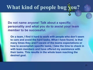 21
What kind of people bug you?
Do not name anyone! Talk about a specific
personality and what you do to assist your team
member to be successful.
On a team, I find it hard to work with people who don’t seem
to care and avoid the hard tasks. What I have found, is that
many times they aren’t aware of the teams expectations or
how to accomplish specific tasks. I take the time to check in
with team members and have offered my assistance with
their tasks. This results in the whole team reaching the
desired goal.
 
