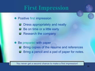 26
First Impression
Positive first impression
Dress appropriately and neatly
Be on time or a little early
Research the company
Be prepared with paper
Bring copies of the resume and references
Bring a pencil and a pad of paper for notes.
You never get a second chance to make a first impression!
 