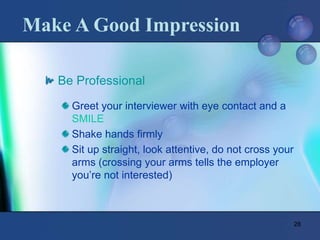 28
Make A Good Impression
Be Professional
Greet your interviewer with eye contact and a
SMILE
Shake hands firmly
Sit up straight, look attentive, do not cross your
arms (crossing your arms tells the employer
you’re not interested)
 