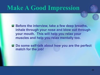 29
Make A Good Impression
Before the interview, take a few deep breaths,
inhale through your nose and blow out through
your mouth. This will help you relax your
muscles and help you relax mentally too.
Do some self-talk about how you are the perfect
match for the job!
 